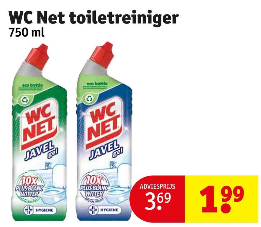 WC Net toiletreiniger
750 ml
eco bottle
eco bottle
WC
NET
JAVEL
gel
110x
PLUS BLANC
WITTER
WC
NET
JAVEL
gel
10x
PLUS BLANC
WITTER
HYGIENE
HYGIENE
ADVIESPRIJS
3.69 199