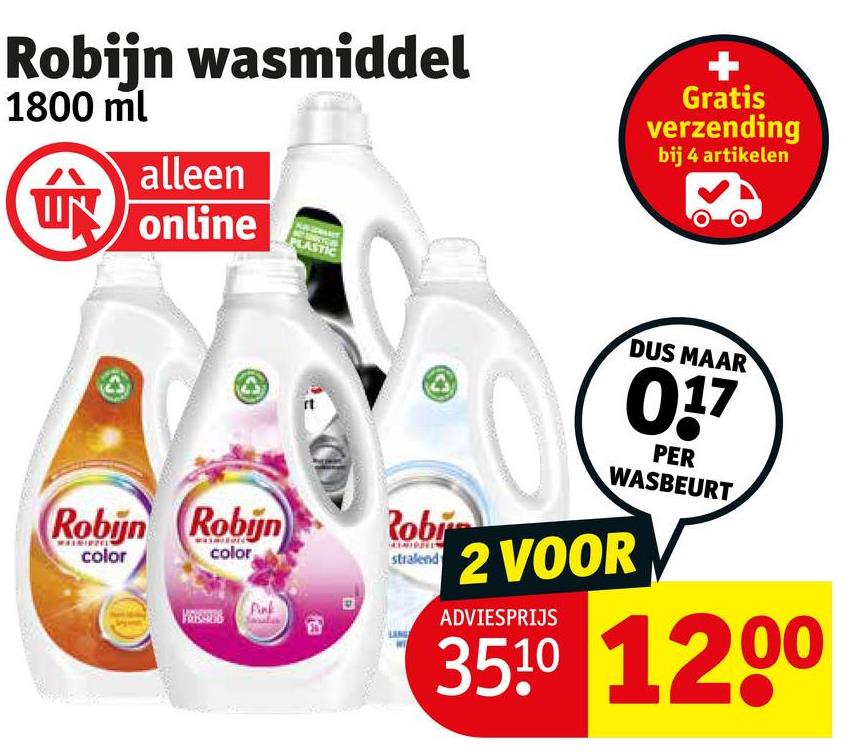 Robijn wasmiddel
1800 ml
alleen
UN online
Robijn Robijn
PLASTIC
Robi
MINZELT
color
color
stralend
Gratis
verzending
bij 4 artikelen
DUS MAAR
017
PER
WASBEURT
2 VOOR
ADVIESPRIJS
3510 1200