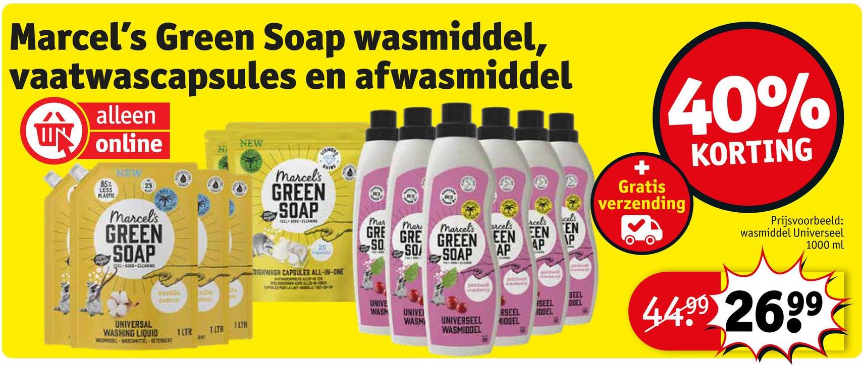 Marcel's Green Soap wasmiddel,
vaatwascapsules en afwasmiddel
alleen
ÚN
online
NEW
mar
Mar
marcel's
arcels
rcels
cel's
GRE GRE GREEN EEN EEN EN
25
SO
SO
SOAP
AP
AP
40%
Gratis
verzending
KORTING
Prijsvoorbeeld:
wasmiddel Universeel
1000 ml
85%
LESS
PLASTIC
NIW
marcel's
GREEN
SOAP
marcel's
GREEN
SOAP
FEEL LAWRE
vanilla
coman
UNIVERSAL
WASHING LIQUID
WAIMAL SNITTEL-DETERGENT
1LTR 1LTR
1LTA
ENT
DISHWASH CAPSULES ALL-IN-ONE
petch
Cy
UNIVE
WASH
UNIVE
WASM
SEEL
RSEEL IDDEL
UNIVERSEEL
WASMIDDEL
MIDDEL
SEEL
QUEL
T
4499 2699