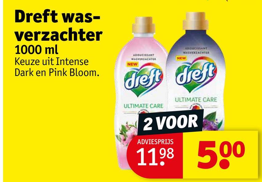 Dreft was-
verzachter
1000 ml
Keuze uit Intense
Dark en Pink Bloom.
ADOUCISSANT
WASVERZACHTER
NEW
NEW
DOUCISSANT
WAIVERZACHTLE
dreft dreft
ULTIMATE CARE
ULTIMATE CARE
2 VOOR
ADVIESPRIJS
1198 500