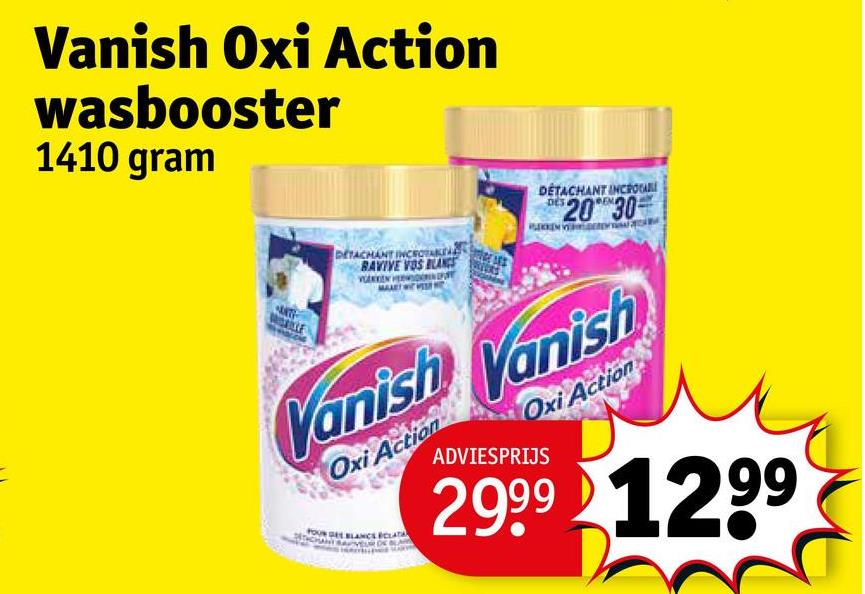 Vanish Oxi Action
wasbooster
1410 gram
DETACHANT INCROYABLE
RAVIVE VOS BLANCS
DÉTACHANT INCROA
2030
Vanish Vanish
Oxi Action
BLANCS CLATA
Oxi Action
ADVIESPRIJS
2999 1299