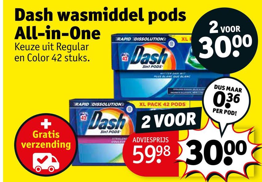 Dash wasmiddel pods
All-in-One
Keuze uit Regular
en Color 42 stuks.
Gratis
verzending
RAPID DISSOLUTION
XL
42
Dash
3in1 PODS
PLUS BLANC QUE BLANC
RAPID DISSOLUTION
XL PACK 42 PODS
42
Dash 2 VOOR
Sin1 PODS
ADVIESPRIJS
2 VOOR
3000
DUS MAAR
036
PER POD!
5998 3000