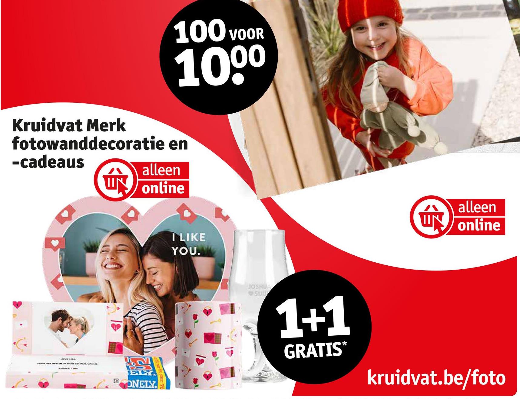 100 VOOR
1000
Kruidvat Merk
fotowanddecoratie en
-cadeaus
alleen
ÚN
UN online
NEWAL OU PO VEEL VAN
13
ELY
ONELY
I LIKE
YOU.
alleen
UN online
JOSHUA
SUU
1+1
GRATIS*
kruidvat.be/foto