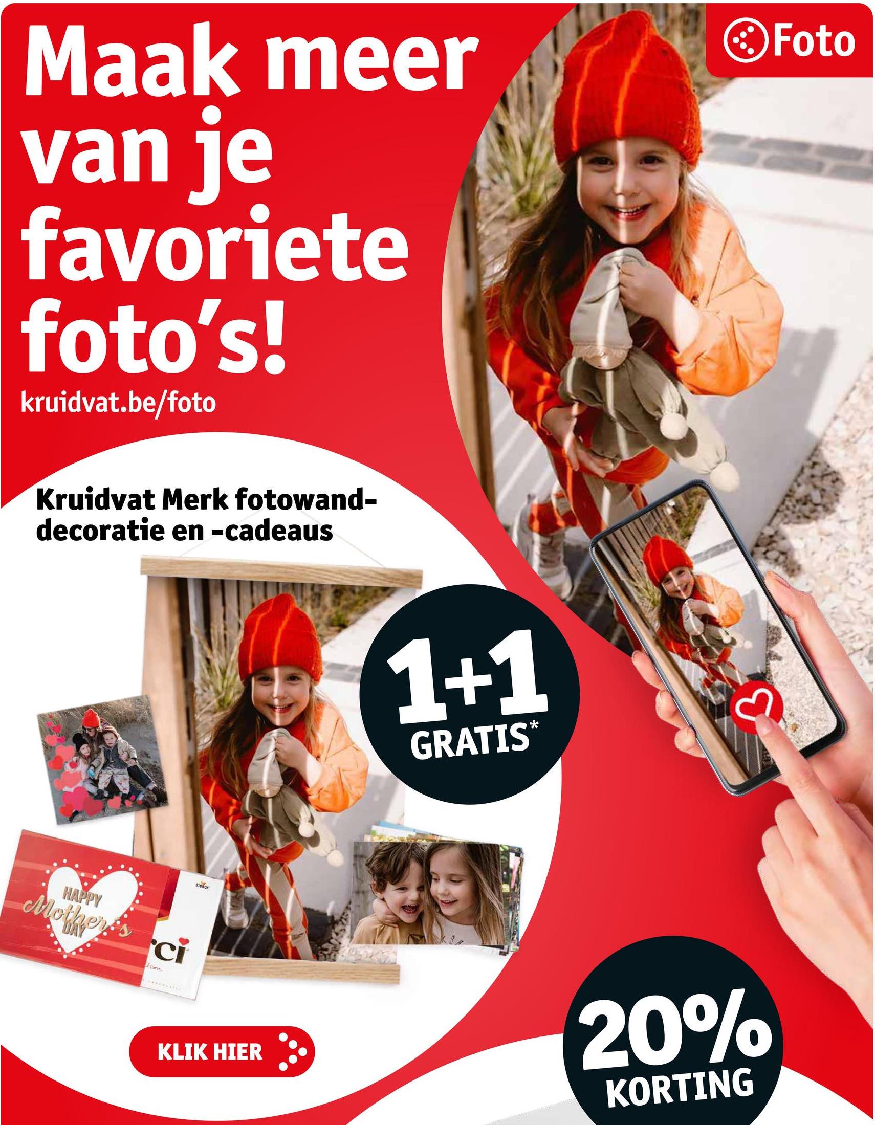 Maak meer
van je
favoriete
foto's!
kruidvat.be/foto
Foto
Kruidvat Merk fotowand-
decoratie en -cadeaus
HAPPY
Mother's
ci
tion
STOROK
1+1
GRATIS*
KLIK HIER
20%
KORTING
3