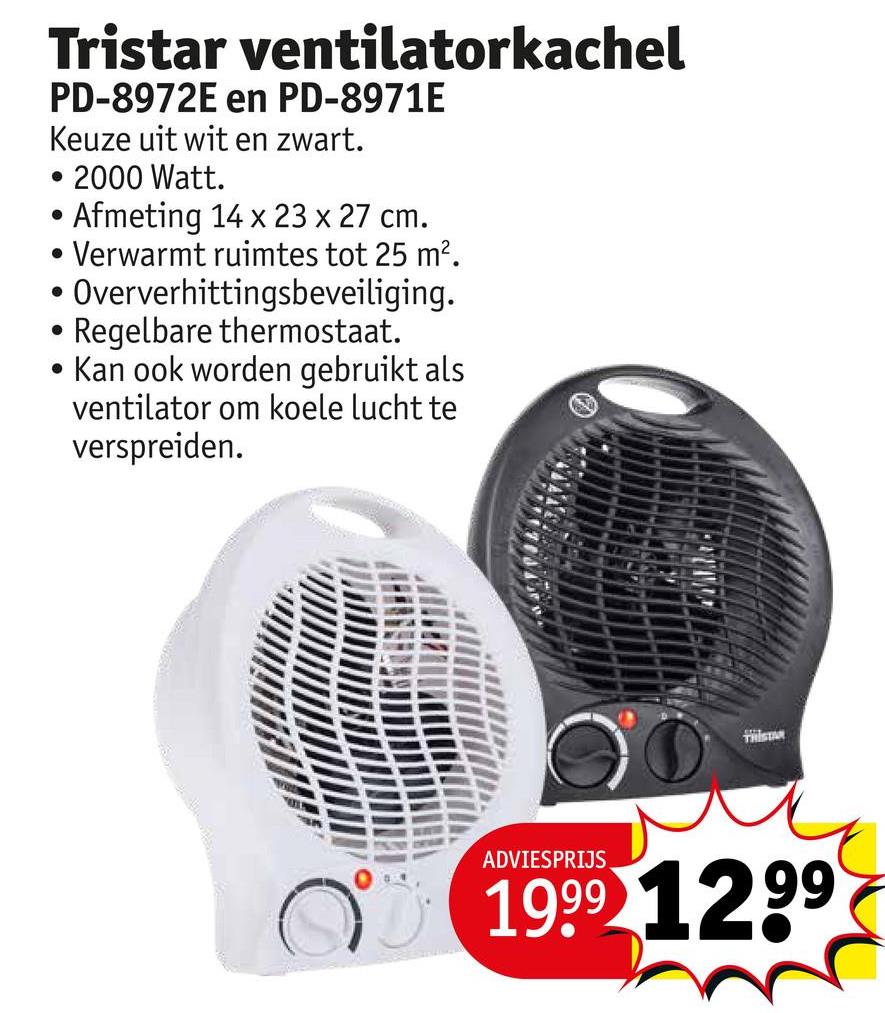 Tristar ventilatorkachel
PD-8972E en PD-8971E
Keuze uit wit en zwart.
• 2000 Watt.
Afmeting 14 x 23 x 27 cm.
Verwarmt ruimtes tot 25 m².
• Oververhittingsbeveiliging.
Regelbare thermostaat.
•
Kan ook worden gebruikt als
ventilator om koele lucht te
verspreiden.
ADVIESPRIJS
1999 1299