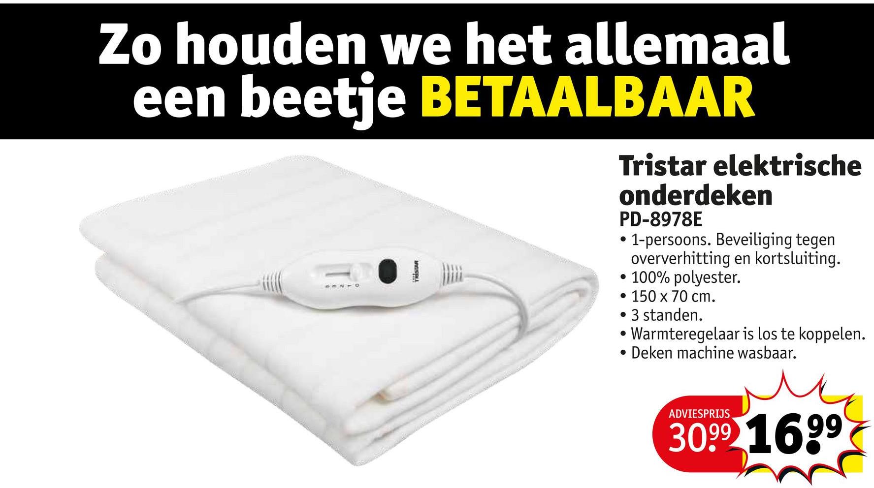 Zo houden we het allemaal
een beetje BETAALBAAR
Tristar elektrische
onderdeken
PD-8978E
• 1-persoons. Beveiliging tegen
oververhitting en kortsluiting.
• 100% polyester.
150 x 70 cm.
• 3 standen.
• Warmteregelaar is los te koppelen.
• Deken machine wasbaar.
ADVIESPRIJS
3099 1699