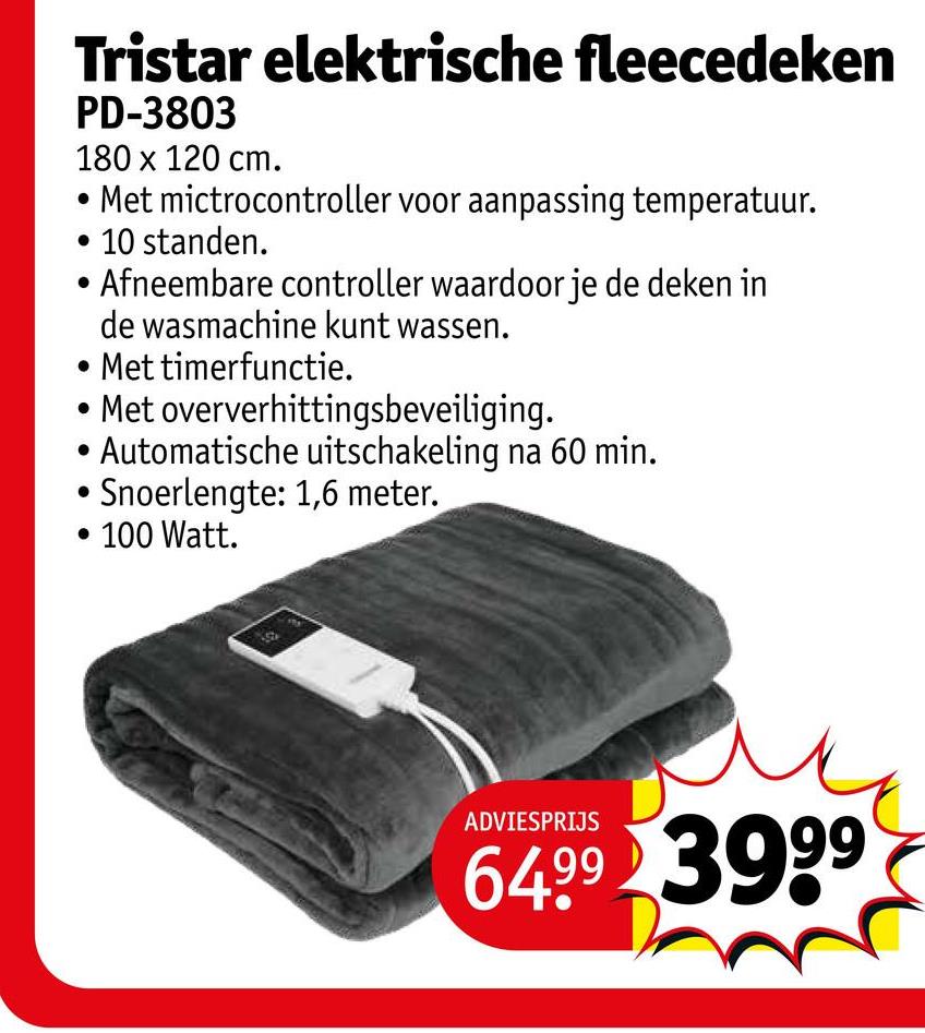 Tristar elektrische fleecedeken
PD-3803
180 x 120 cm.
• Met mictrocontroller voor aanpassing temperatuur.
• 10 standen.
Afneembare controller waardoor je de deken in
de wasmachine kunt wassen.
• Met timerfunctie.
Met oververhittingsbeveiliging.
• Automatische uitschakeling na 60 min.
Snoerlengte: 1,6 meter.
• 100 Watt.
ADVIESPRIJS
64.99 3999