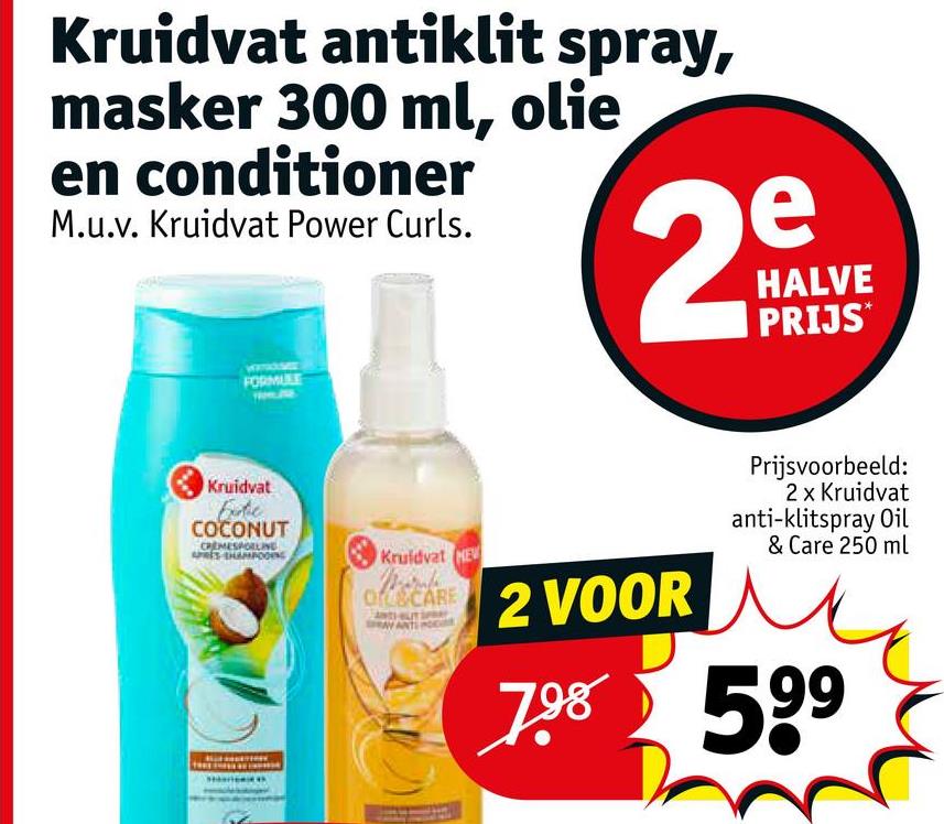 Kruidvat antiklit spray,
masker 300 ml, olie
en conditioner
M.u.v. Kruidvat Power Curls.
2
e
HALVE
PRIJS*
FORMULE
Kruidvat
Fute
COCONUT
CREMESPOLLINE
Kruidvat NEW
OFC&CARE
2 VOOR
Prijsvoorbeeld:
2 x Kruidvat
anti-klitspray Oil
& Care 250 ml
7.98 599