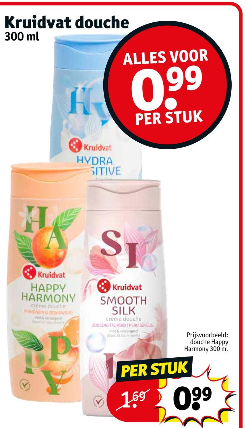 Kruidvat douche
300 ml
H
Kruidvat
HYDRA
SITIVE
ALLES VOOR
0,9⁹⁹
PER STUK
H
Kruidvat
HAPPY
HARMONY
crème douche
MANDARIN & CEDARWOOD
SJ
Kruidvat
SMOOTH
SILK
crème douche
ZUDEZACHTE HUID | PEAU SOYEUSE
mild & verzorgend
docents
PER STUK
Prijsvoorbeeld:
douche Happy
Harmony 300 ml
✓ 169 099