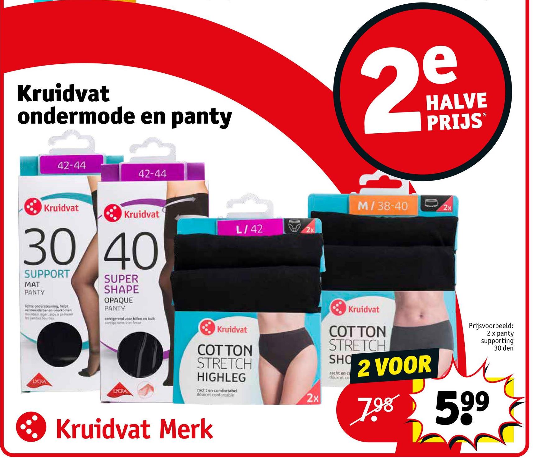 Kruidvat
ondermode en panty
e
29
HALVE
PRIJS*
42-44
42-44
Kruidvat
Kruidvat
30/40
SUPPORT
MAT
PANTY
lichte ondersteuning, heipt
wennoside benen voorkomen
maintien léger, aide à préven
jambes fourdes
SUPER
SHAPE
OPAQUE
PANTY
corrigerend voor bilen en buik
corrige ventre in fesse
LYCRA
LYCRA
L/42
2x
Kruidvat
COTTON
STRETCH
HIGHLEG
zacht en comfortabel
doux et confortable
2x
Kruidvat Merk
M/38-40
2x
Kruidvat
COTTON
STRETCH
SHO
racht en co
doux et co
2 VOOR
Prijsvoorbeeld:
2 x panty
supporting
7.98 599
30 den