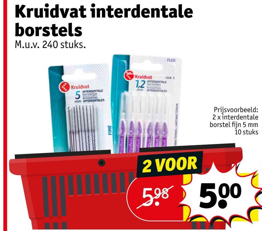 Kruidvat interdentale
borstels
M.u.v. 240 stuks.
Kruidvat
INTERDENTALE
5
INTERDENTALES
FINE
MASSAMBOT
FLEX
Kruidvat 150 3
1,2
INTERDENTALE
mum INTERDENTALES
BACTERIEEL ANTIBACTÉRIEN
Prijsvoorbeeld:
2 x interdentale
borstel fijn 5 mm
10 stuks
2 VOOR
598 500