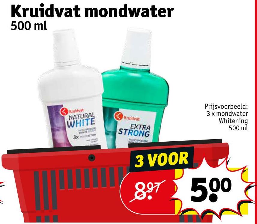 Kruidvat mondwater
500 ml
Kruidvat
NATURAL
WHITE
3x
Kruidvat
EXTRA
STRONG
3 VOOR
Prijsvoorbeeld:
3 x mondwater
Whitening
500 ml
897 500