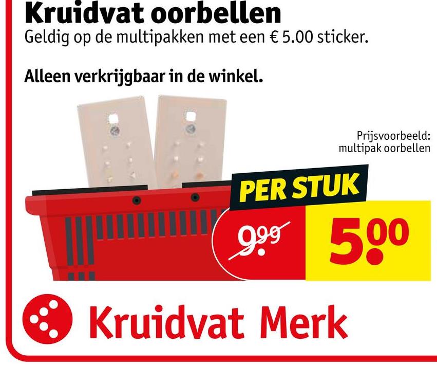 Kruidvat oorbellen
Geldig op de multipakken met een € 5.00 sticker.
Alleen verkrijgbaar in de winkel.
Prijsvoorbeeld:
multipak oorbellen
PER STUK
999 500
Kruidvat Merk