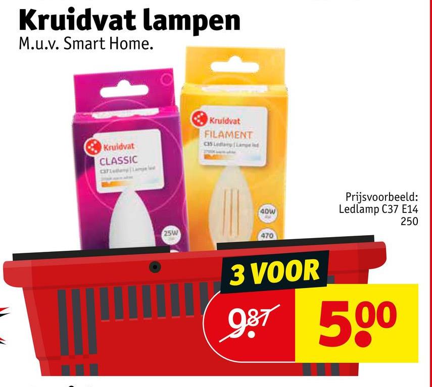 Kruidvat lampen
M.u.v. Smart Home.
Kruidvat
CLASSIC
Kruidvat
FILAMENT
40W
25W
470
Prijsvoorbeeld:
Ledlamp C37 E14
250
3 VOOR
987 500