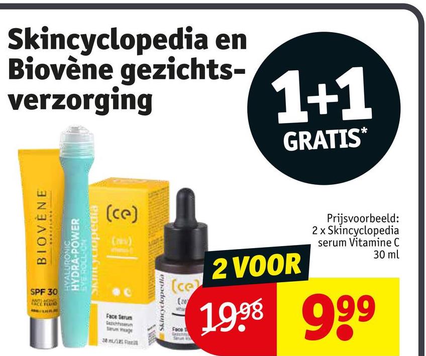 Skincyclopedia en
Biovène gezichts-
verzorging
1+1
GRATIS*
BIOVENE
SPF 30
TACIONES
Pipadon CINC
HYALURONIC
HYDRA-POWER
SYE ROLL-ON
(ce)
(s)
Face Serum
Skincyclopedia
(ce
(20
Face
2 VOOR
Prijsvoorbeeld:
2 x Skincyclopedia
serum Vitamine C
30 ml
1999 999