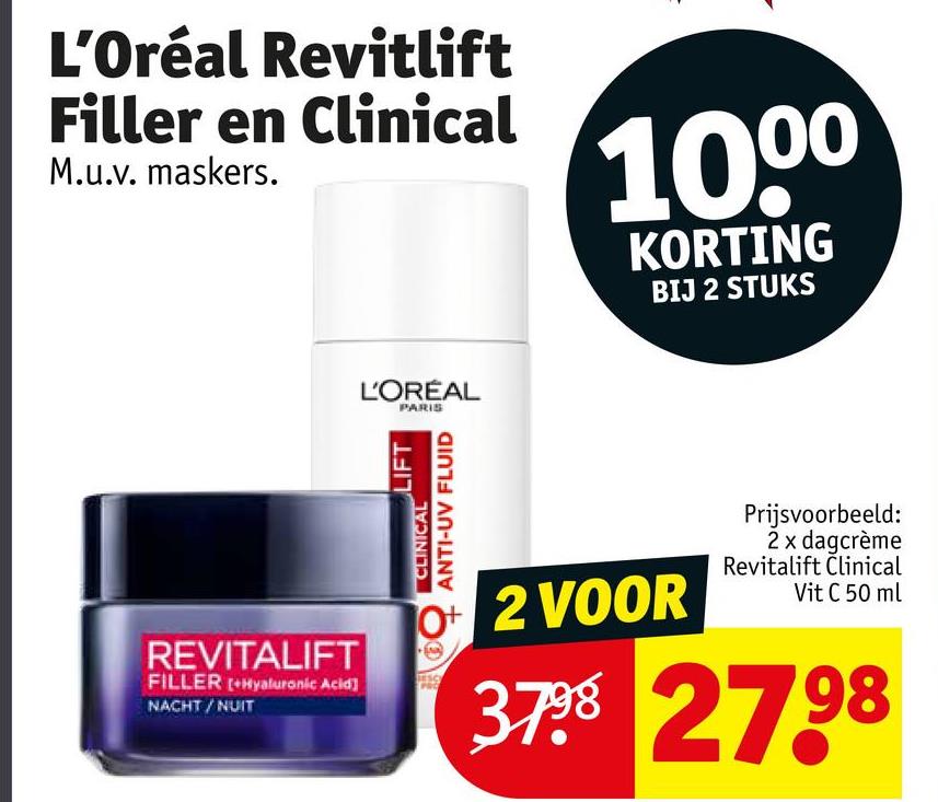 L'Oréal Revitlift
Filler en Clinical
M.u.v. maskers.
1000
KORTING
BIJ 2 STUKS
L'ORÉAL
PARIS
REVITALIFT
FILLER +Hyaluronic Acid]
NACHT/NUIT
LIFT
CLINICAL
ANTI-UV FLUID
O+ 2 VOOR
Prijsvoorbeeld:
2 x dagcrème
Revitalift Clinical
Vit C 50 ml
3798 2798