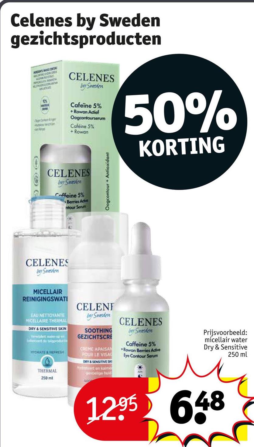 Celenes by Sweden
gezichtsproducten
ADES HOCKE
PUNZA MO
KUITUCKLAN
Huberleshin
CELENES
by Sweden
Cafeïne 5%
+Rowan Actief
Oogcontourserum
Caféine 5%
+Rowan
50%
KORTING
CELENES
by Sweden
Caffeine 5%
Berries Acte
ntour Serum
CELENES
bey Sweden
Oogcontour + Antioxidant
MICELLAIR
REINIGINGSWATE
EAU NETTOYANTE
MICELLAIRE THERMAL
DRY & SENSITIVE SKIN
Vwwwidert make
halanceert de taiaproduct
HYDRATE & REFRESH
THERMAL
250 ml
CELENT
by Sweden
SOOTHING
GEZICHTSCRE
CREME APAISAN
POUR LE VISA
DRY & SENSITIVE SO
yrt en kalme
voelige bud
500
CELENES
by Sweden
Caffeine 5%
Rowan Berries Active
Eye Contour Serum
Prijsvoorbeeld:
micellair water
Dry & Sensitive
250 ml
1295 648