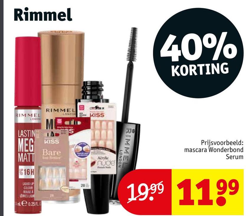 Rimmel
40%
KORTING
RIMMEL
LASTING
MEG
MATT
16H
RIMMEL
LONDON
KISS
Bare
COLOUR
ROUGE A
LEVRES LIQU
le 0.25 FL
KISS
28
Acrylic
nude
RIMMEL
LONDON
Prijsvoorbeeld:
mascara Wonderbond
Serum
1999 1199