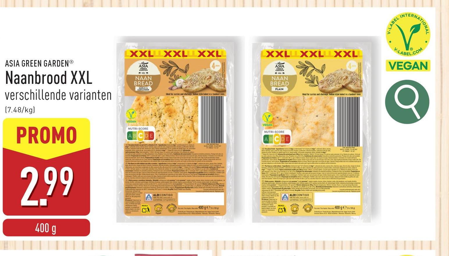 LXXL XXL XXL
LXXL XXL XXL
ASIA
NAAN
BREAD
PLAIN
Ideal for cumies and chutneys Indias style baked in a tandoori ev
Ideal for cuties and chutneys Indian style baked in a tandesri ver
ASIA GREEN GARDENⓇ
Naanbrood XXL
verschillende varianten
(7.48/kg)
PROMO
2.99
400 g
ASIA
NAAN
BREAD
VEGAN
NUTRI-SCORE
CONTIGO
400 ge
VEGAN
NUTRI-SCORE
ALDI CONTIGO
400 ge
V-LABEL
INTERNATIONAL
V-LABEL
.COM
VEGAN