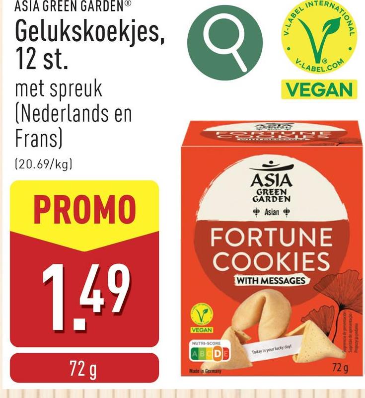 pod etg
ASIA GREEN GARDEN®
Gelukskoekjes,
12 st.
met spreuk
(Nederlands en
Frans)
(20.69/kg)
PROMO
1.49
72 g
VEGAN
V-LABEL IN
RNATIONAL
V-LABEL.COM
VEGAN
ASIA
GREEN
GARDEN
Asian
FORTUNE
COOKIES
NUTRI-SCORE
ABCDE
Made in Germany
WITH MESSAGES
Today is your lucky day!
Since de presentacion
72 g
Signite de apersentacio