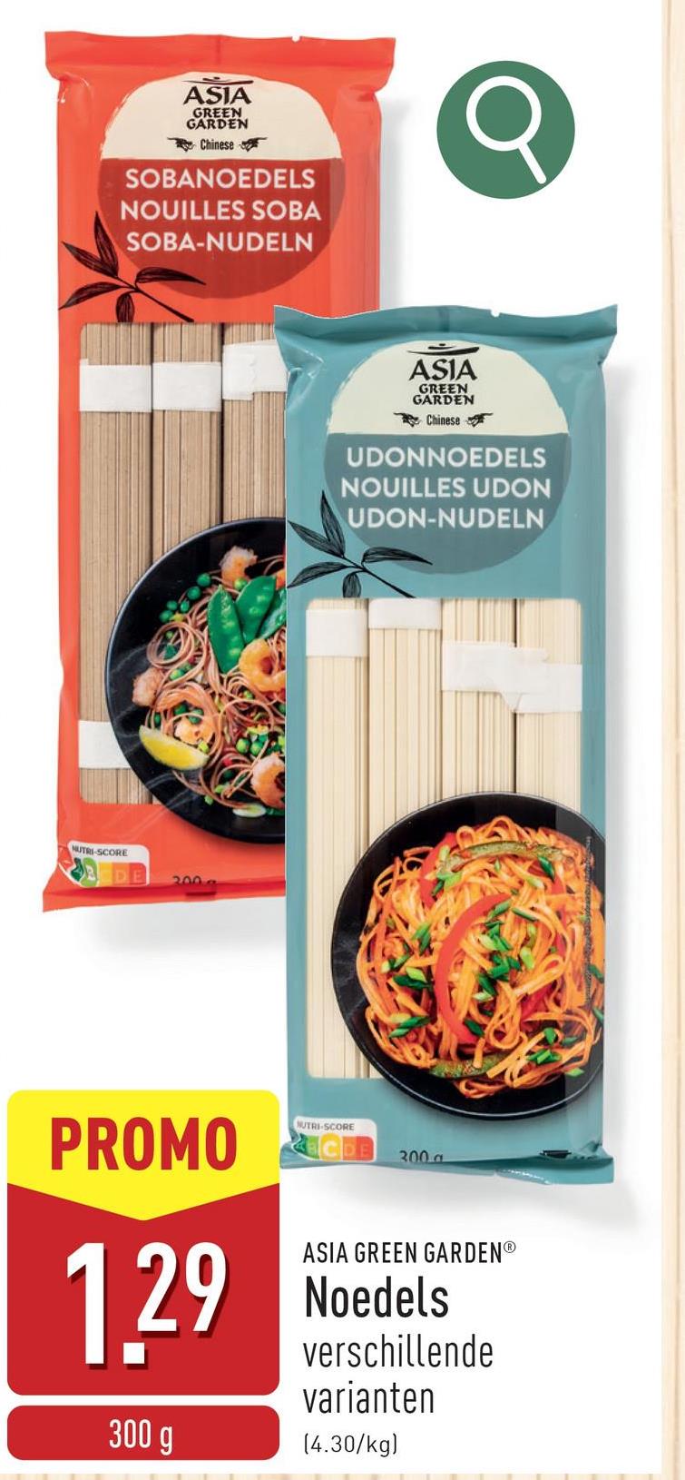 ASIA
GREEN
GARDEN
Chinese
SOBANOEDELS
NOUILLES SOBA
SOBA-NUDELN
Q
NUTRI-SCORE
200 a
ASIA
GREEN
GARDEN
Chinese
UDONNOEDELS
NOUILLES UDON
UDON-NUDELN
PROMO
1.29
300 g
NUTRI-SCORE
300 a
ASIA GREEN GARDENⓇ
Noedels
verschillende
varianten
(4.30/kg)