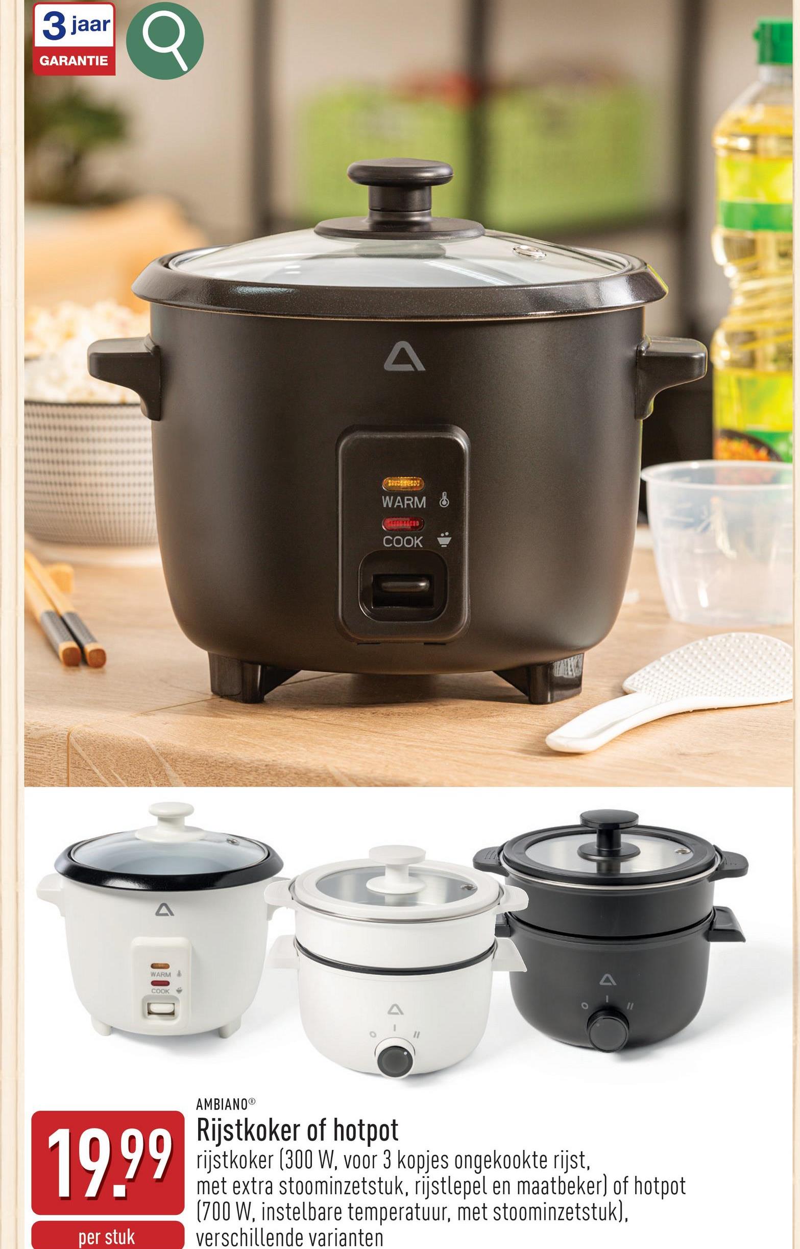 3 jaar
3Q
GARANTIE
A
WARM
COOK
o
A
WARM &
COOK
19.99
per stuk
AMBIANOⓇ
Rijstkoker of hotpot
rijstkoker (300 W, voor 3 kopjes ongekookte rijst,
met extra stoominzetstuk, rijstlepel en maatbeker) of hotpot
(700 W, instelbare temperatuur, met stoominzetstuk),
verschillende varianten