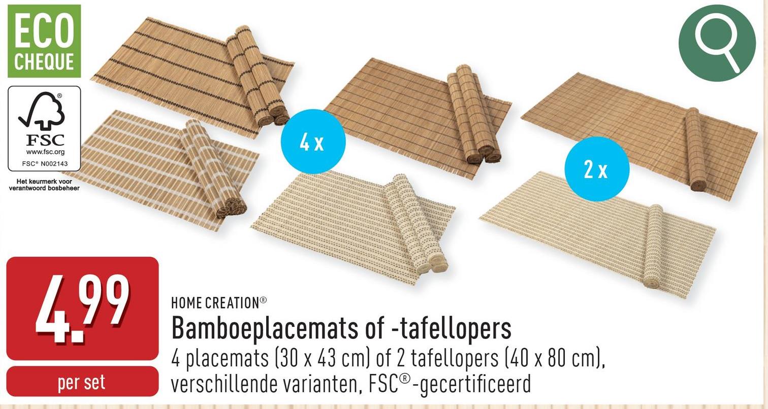 ECO
CHEQUE
छिं
FSC
www.fsc.org
FSC N002143
Het keurmerk voor
verantwoord bosbeheer
2x
4X
4.99
per set
HOME CREATIONⓇ
Bamboeplacemats of -tafellopers
4 placemats (30 x 43 cm) of 2 tafellopers (40 x 80 cm),
verschillende varianten, FSC®-gecertificeerd