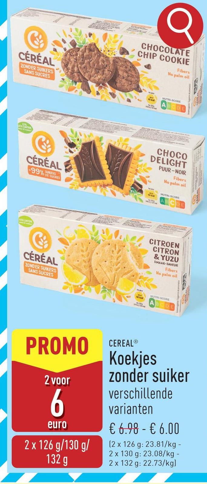 www
CHOCOLATE
CHIP COOKIE
Fibers
No palm oil
CÉRÉAL
ZONDER SUIKERS
SANS SUCRES
માંડવીની
NUTRI-SCORE
LA CARTON
CÉRÉAL
-99%
SUIKERS
DE SUCRES
CÉRÉAL
ZONDER SUIKERS
SANS SUCRES
Wwww.
CHOCO
DELIGHT
PUUR-NOIR
Fibers
No palm oil
NUTRI-SCORE
CITROEN
CITRON
& YUZU
SMAAK-SAVEUR
Fibers
No palm oil
NUTRI-SCORE
cs
PROMO CEREAL®
2 voor
6
euro
2 x 126 g/130 g/
132 g
Koekjes
zonder suiker
verschillende
varianten
€ 6.98 - € 6.00
(2 x 126 g: 23.81/kg -
2 x 130 g: 23.08/kg
2 x 132 g: 22.73/kg)