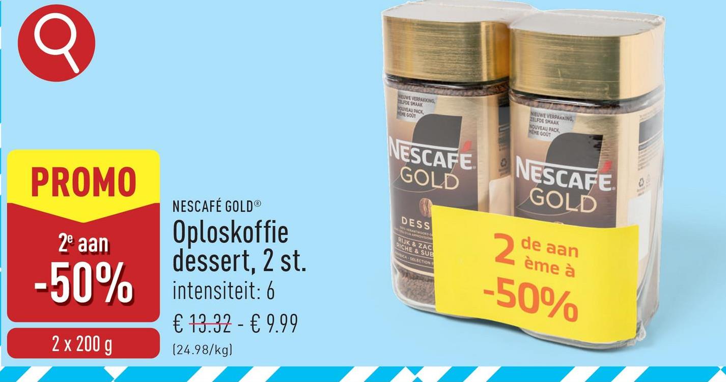 Q
EUWE VERPAKKING
LFDE SMAAK
NOUVEAU PACK
HOME GOUT
NIEUWE VERPAKKING
ZELFDE SMAAK
NOUVEAU PACK
MEME GOUT
PROMO
2e aan
NESCAFÉ GOLD®
Oploskoffie
dessert, 2 st.
-50% intensiteit: 6
2 x 200 g
€ 13.32 - € 9.99
(24.98/kg)
NESCAFE
GOLD
DESS
RIJK & ZAC
RICHE & SUB
CA SELECTION
NESCAFE
GOLD
2 ème à
de aan
-50%