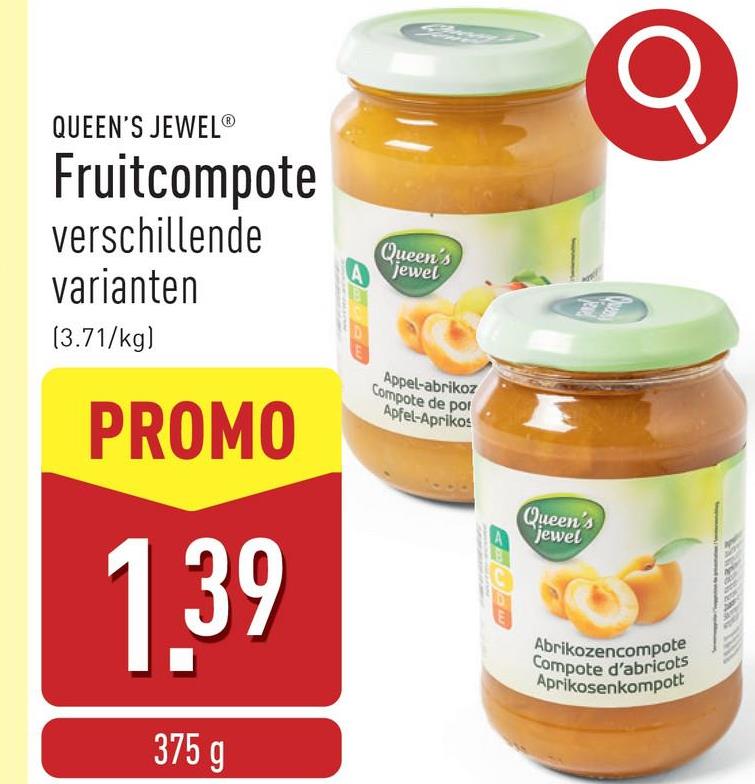 σ
QUEEN'S JEWELⓇ
Fruitcompote
verschillende
varianten
(3.71/kg)
PROMO
1.39
375 g
Queen's
jewel
Appel-abrikoz
Compote de por
Apfel-Aprikos
Queen's
jewel
Abrikozencompote
Compote d'abricots
Aprikosenkompott