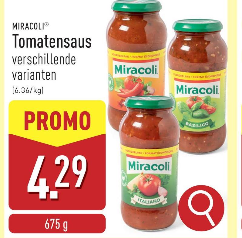 MIRACOLIⓇ
Tomatensaus
verschillende
varianten
ORDEELPAK/FORMAT ECONOMIQUE
Miracoli
[6.36/kg)
PROMO
4.29
675 g
VOORDEELPAK/FORMAT ECONOM
Miracoli
ITALIANO
DEELPAK/FORMAT ECONOMIQUE
Miracoli
BASILICO