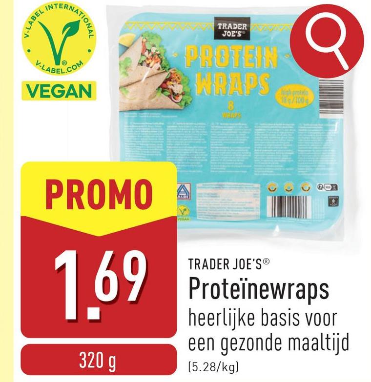 σ
INTE
FERNATIONAL
V-LABEL IN
V-LABEL.COM
VEGAN
ZAZA TRADER
JOE'S
PROTEIN
WRAPS
8
high protel
18/100
PROMO
ALDI
1.69
320 g
TRADER JOE'S®
Proteïnewraps
heerlijke basis voor
een gezonde maaltijd
(5.28/kg)