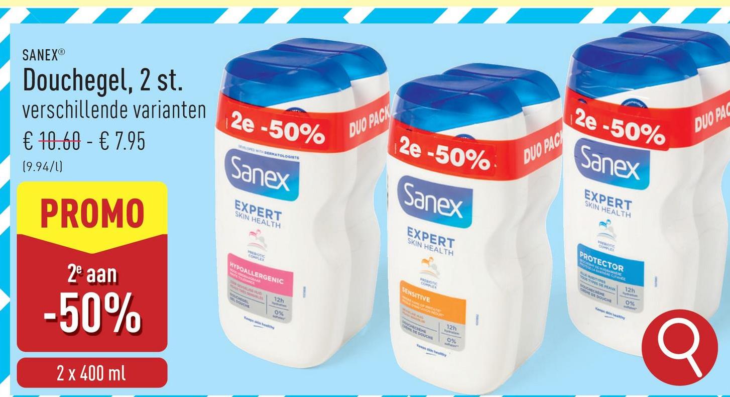 SANEX®
Douchegel, 2 st.
verschillende varianten
€ 10,60 - € 7.95
(9.94/1)
PROMO
2e aan
-50%
2 x 400 ml
2e -50%
LED WITH DERMATOLOGISTS
Sanex
EXPERT
SKIN HEALTH
COMPLEX
HYPOALLERGENIC
12h
0%
DUO PACK
2e-50%
Sanex
EXPERT
SKIN HEALTH
SENSITIVE
OTIC
LEK
12h
0%
DUO PACK
2e -50%
Sanex
EXPERT
SKIN HEALTH
OUPLES
PROTECTOR
LAWTYPES
GRANCE
DE DOUCHE
12h
0%
where
DUO PAC