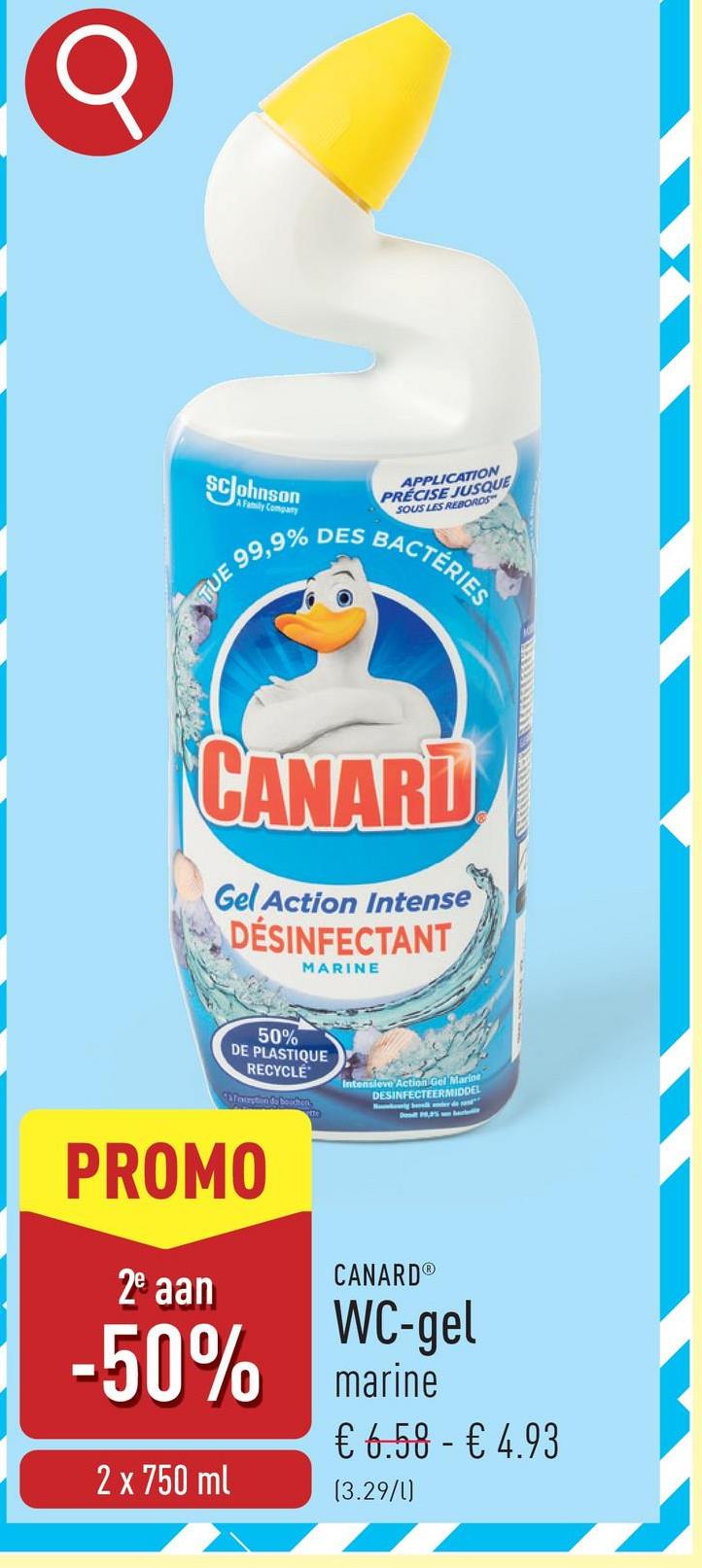 σ
SCJohnson
A Family Company
99,9% DES
TUE
APPLICATION
PRECISE JUSQUE
SOUS LES REBORDS
BACTÉRIES
CANARD
Gel Action Intense
DÉSINFECTANT
MARINE
50%
DE PLASTIQUE
RECYCLE
&fexception de bouchen
Intensieve Action Gel Marine
DESINFECTEERMIDDEL
PROMO
2e aan
CANARD®
WC-gel
-50% marine
€ 6.58 € 4.93
-
2 x 750 ml
(3.29/1)