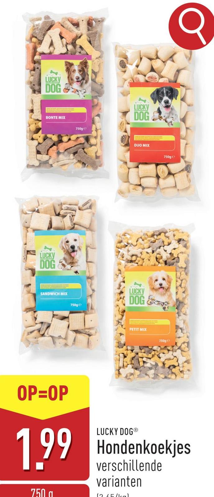 LUCKY
DOG
BONTE MIX
LUCKY
DOG
750g
SANDWICH MIX
750ge
LUCKY
DOG
DUO MIX
750ge
LUCK
DOG
PETIT MIX
750g
Q
OP=OP
1.99
750
LUCKY DOG®
Hondenkoekjes
verschillende
varianten
12/5/kal