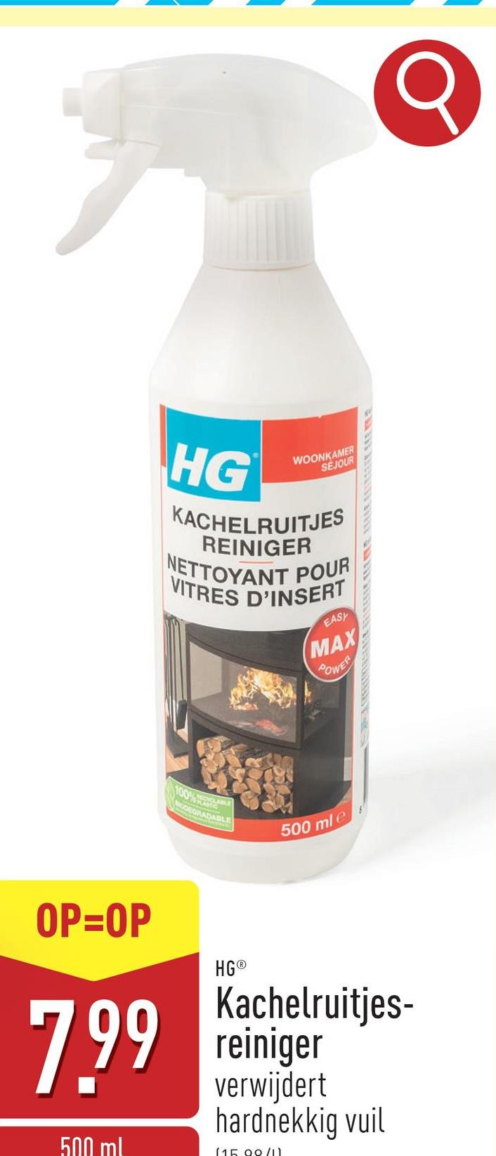 HG
WOONKAMER
SEJOUR
KACHELRUITJES
REINIGER
NETTOYANT POUR
VITRES D'INSERT
EASY
MAX
POWER
100%
ODEGRADABLE
500 ml e
OP=OP
7.99
500 ml
HG®
Kachelruitjes-
reiniger
verwijdert
hardnekkig vuil
(15.00/11