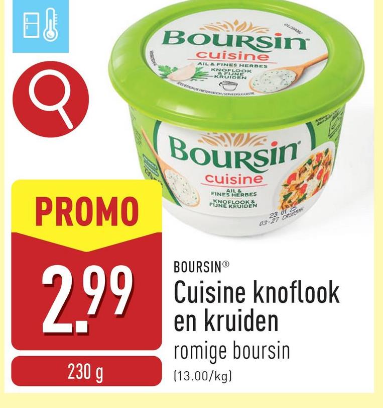 日 10
BOURSin
cuisine
AIL & FINES HERBES
KNOFLOOK
& FUNE
KRUIDEN
PROMO
2.99
230 g
Boursin
cuisine
AIL &
FINES HERBES
KNOFLOOK&
FIJNE KRUIDEN
BOURSINⓇ
23 012
03-27 CROS
Cuisine knoflook
en kruiden
romige boursin
(13.00/kg)