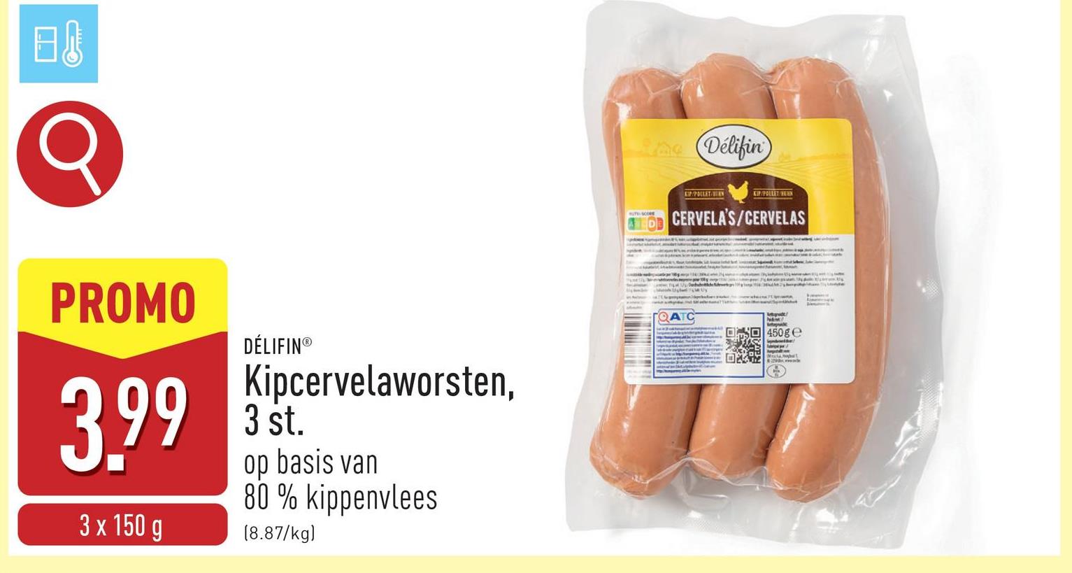 日。
C
PROMO
3.99
3 x 150 g
DÉLIFIN®
Kipcervelaworsten,
3 st.
op basis van
80% kippenvlees
(8.87/kg)
La Délifin
POLLET BEY
KIP/POLLET/HLEN
CERVELA'S/CERVELAS
QATC
Megvdt
450g C
t