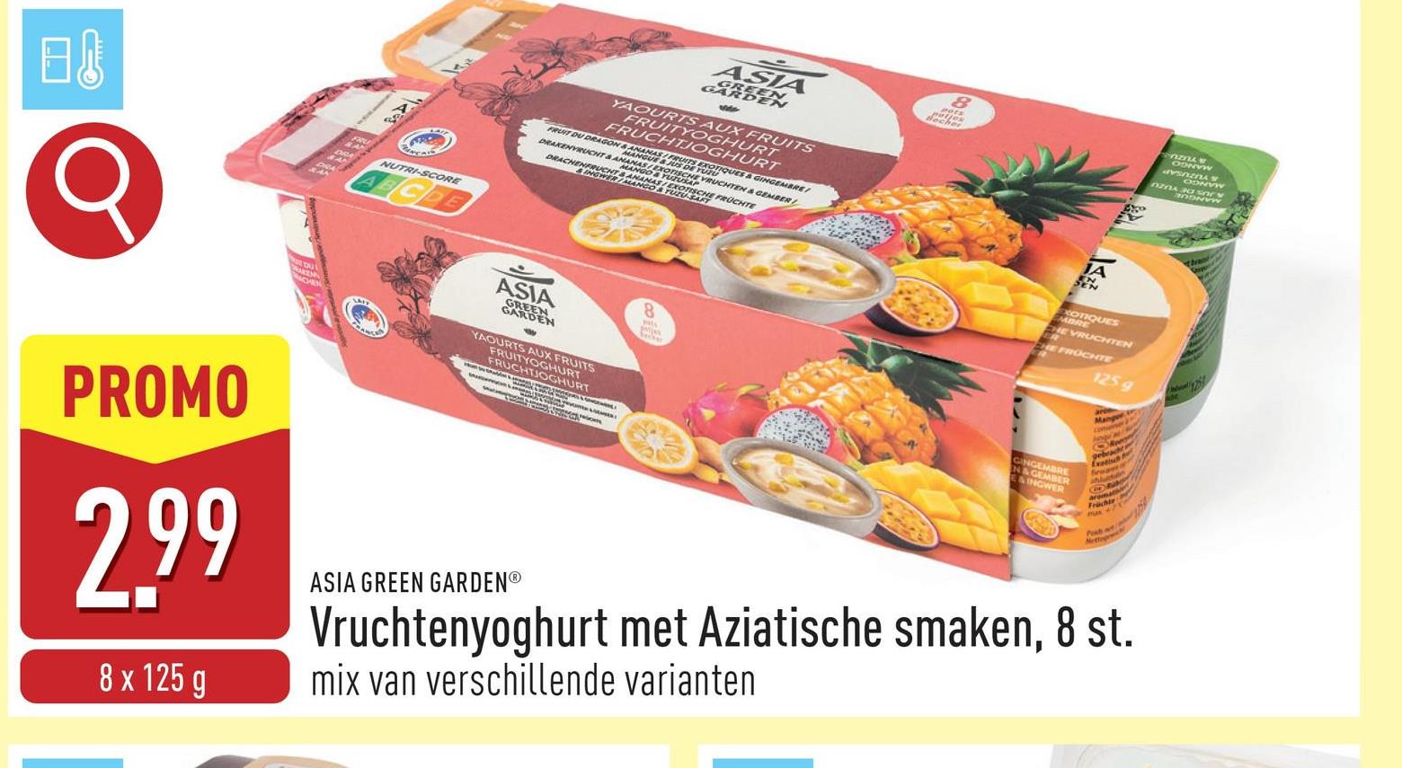 ASIA
GARDEN
YAOURTS AUX FRUITS
FRUITYOGHURT
FRUCHTJOGHURT
FRUIT DU DRAGON & ANANAS/FRUITS EXO
NGUE & & GINGEMBRE
DRAKENVRUCHT & ANANAS
MANOR DE YUR
ALUTUSAUCHTEN & GEMBER
SAMANAK
DRACHMONTS
ANGO & TUZLUCHE FRÜCHTE
INGWER/MANGO
日
NUTRI-SCORE
ABCDE
ASIA
DEN
YAOURTS AUX FRUITS
FRUITYOGHURT
FRUCHTJOGHURT
JA
ODNYW
CONVW
PROMO
2.99
8 x 125 g
ASIA GREEN GARDENⓇ
8
EXOTIQUES
MBRE
HE VRUCHTEN
HE FROCHTE
N&GEMBER
E&INGWER
125 g
Manger
O
gebes
Exotisch
Früchte
max+7
Vruchtenyoghurt met Aziatische smaken, 8 st.
mix van verschillende varianten