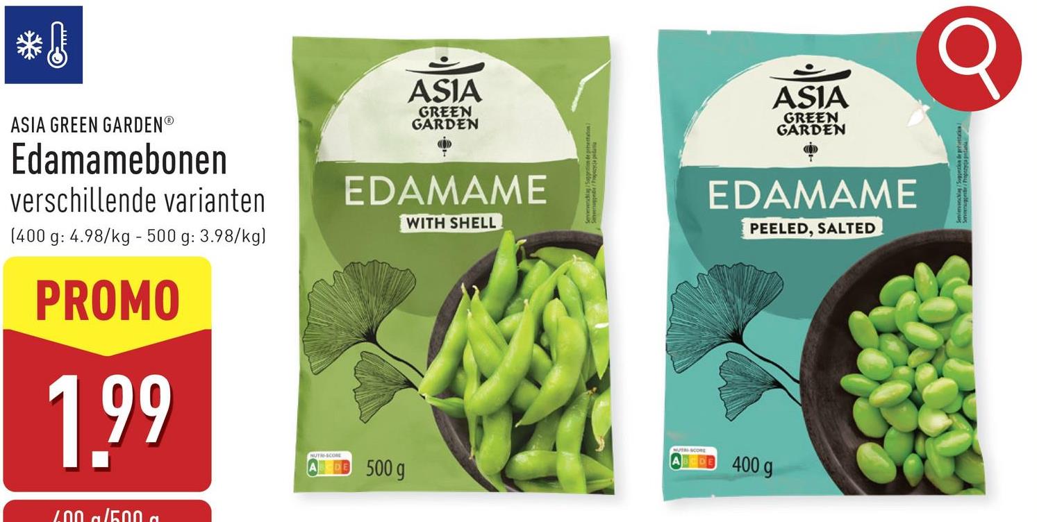 ASIA GREEN GARDENⓇ
Edamamebonen
verschillende varianten
(400 g: 4.98/kg - 500 g: 3.98/kg)
PROMO
1.99
600 g/500 a
ASIA
GREEN
GARDEN
ASIA
GREEN
GARDEN
EDAMAME
WITH SHELL
EDAMAME
PEELED, SALTED
NUTRI-SCOME
500 g
400 g