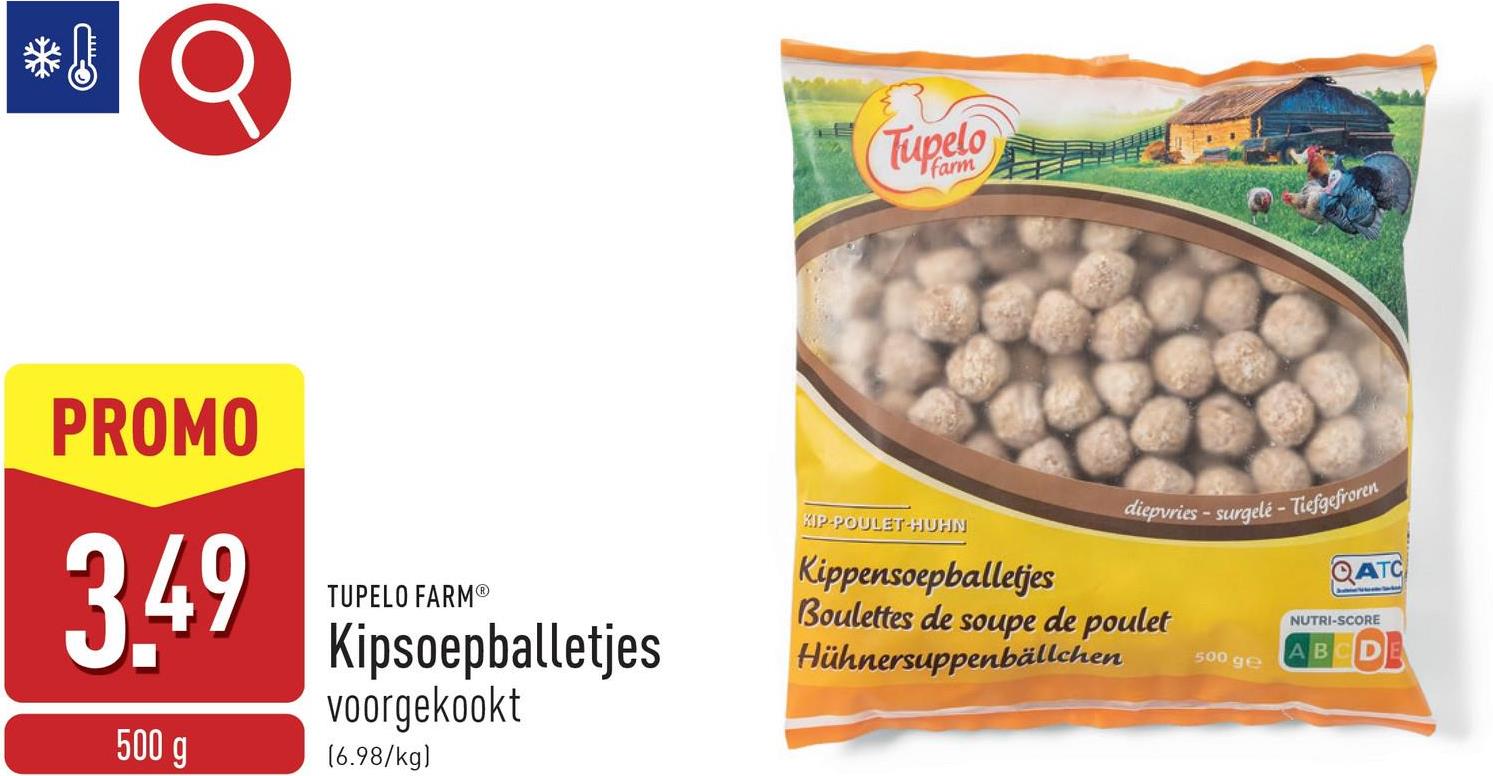 Tupelo
farm
PROMO
3.49
500 g
TUPELO FARMⓇ
Kipsoepballetjes
voorgekookt
[6.98/kg)
KIP-POULET-HUHN
diepvries-surgelé - Tiefgefroren
Kippensoepballetjes
Boulettes de soupe de poulet
Hühnersuppenbällchen
500 ge
QATC
NUTRI-SCORE
AB