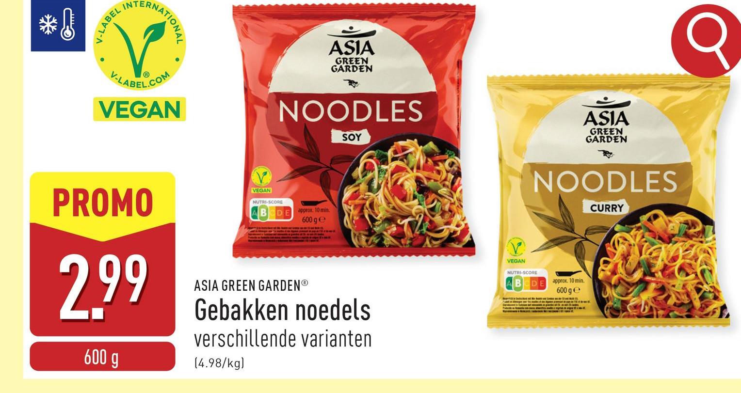 *
میس
V-LABEL
RNATIONAL
V-LABEL.COM
VEGAN
ASIA
GREEN
GARDEN
NOODLES
SOY
ASIA
GREEN
GARDEN
Q
PROMO
2.99
600 g
V
VEGAN
NUTRI-SCORE
DE
approx. 10 min.
600 ge
ASIA GREEN GARDEN®
Gebakken noedels
verschillende varianten
(4.98/kg)
VEGAN
NUTRI-SCORE
NOODLES
CURRY
DE
approx. 10 min.
600 ge