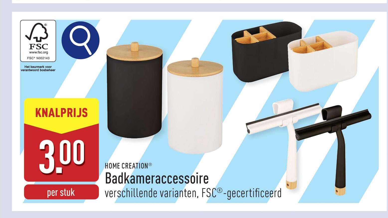 FSC
www.fsc.org
FSC N002143
Het keurmerk voor
verantwoord bosbeheer
KNALPRIJS
3,00
per stuk
HOME CREATIONⓇ
Badkameraccessoire
verschillende varianten, FSC®-gecertificeerd