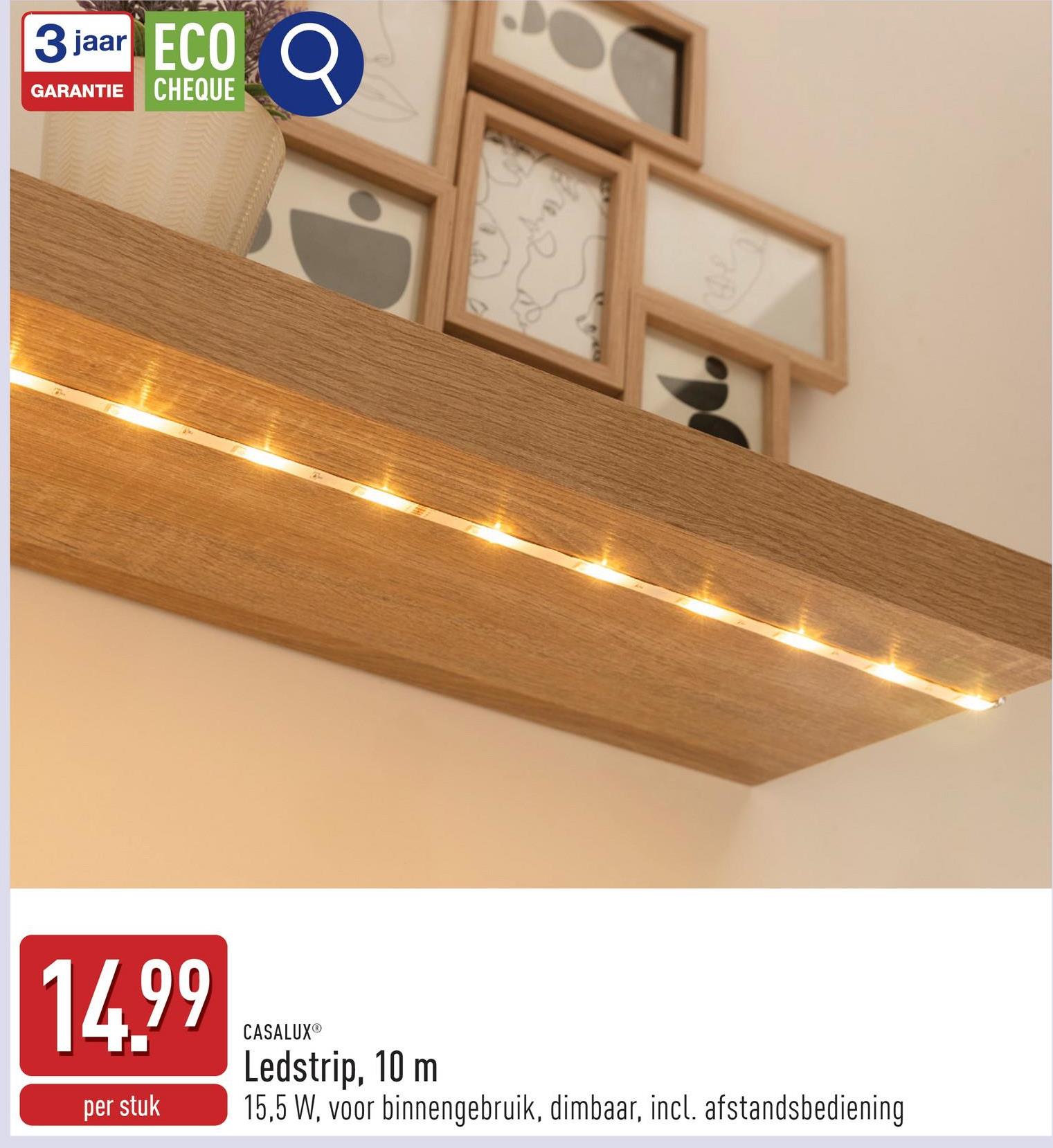 3 jaar ECO
GARANTIE CHEQUE
14.99
per stuk
CASALUXⓇ
Ledstrip, 10 m
15,5 W, voor binnengebruik, dimbaar, incl. afstandsbediening