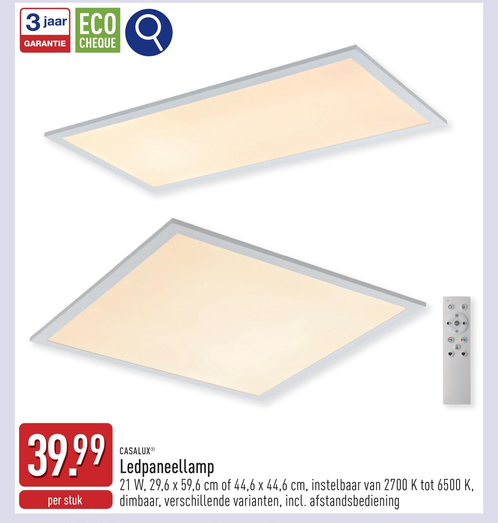 3 jaar ECO
GARANTIE
CHEQUE
39.99
CASALUX®
per stuk
Ledpaneellamp
21 W. 29,6 x 59,6 cm of 44,6 x 44,6 cm, instelbaar van 2700 K tot 6500 K,
dimbaar, verschillende varianten, incl. afstandsbediening