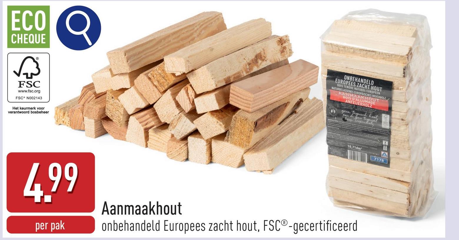 ECO
CHEQUE
छिं
FSC
www.fsc.org
FSC N002143
Het keurmerk voor
verantwoord bosbeheer
4.99
Aanmaakhout
ONBEHANDELD
EUROPEES ZACHT HOUT
BOIS TENDRE NATUREL EUROPEEN
NATURBELASSENES EUROPÄISCHES WEICHHOLZ
AANMAAKHOUT
geen tropisch hout,
10,71dm
7178
per pak
onbehandeld Europees zacht hout, FSC®-gecertificeerd