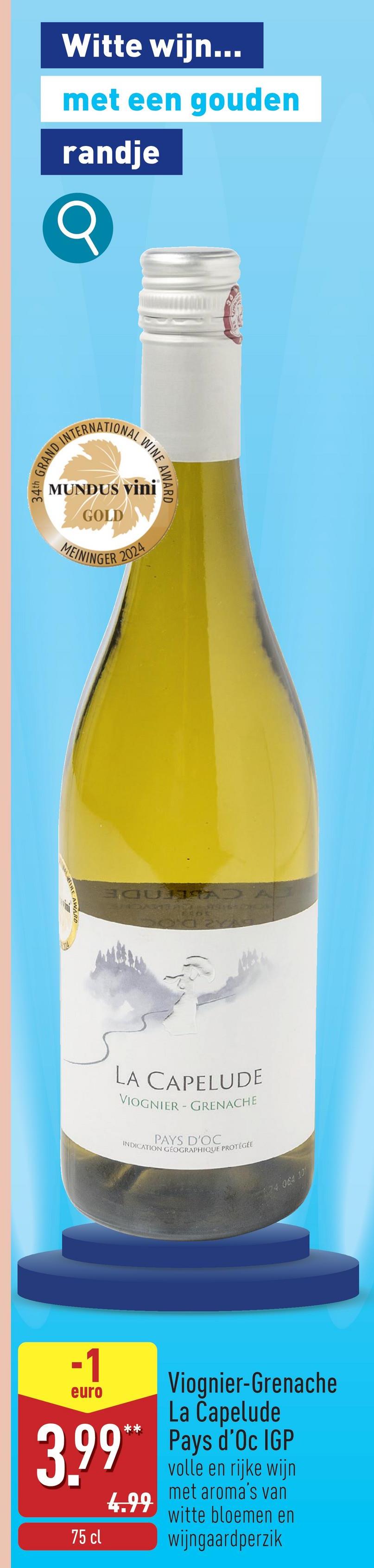 Witte wijn...
met een gouden
randje
GRAND INTERNATIONAL WINE AR
MUNDUS Vini
GOLD
MEININGER 2024
LA CAPELUDE
VIOGNIER-GRENACHE
PAYS D'OC
INDICATION GÉOGRAPHIQUE PROTÉGÉE
24 064 10
-1
euro
Viognier-Grenache
La Capelude
3.99** Pays d'Oc IGP
4.99
75 cl
volle en rijke wijn
met aroma's van
witte bloemen en
wijngaardperzik