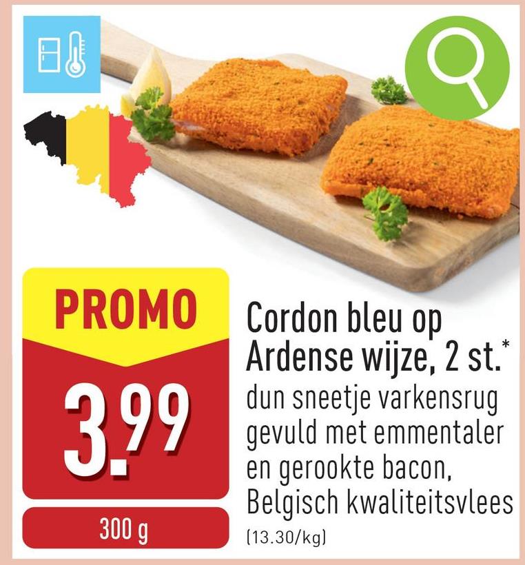 日
PROMO Cordon bleu op
Ardense wijze, 2 st.*
3.99
300 g
dun sneetje varkensrug
gevuld met emmentaler
en gerookte bacon,
Belgisch kwaliteitsvlees
(13.30/kg)