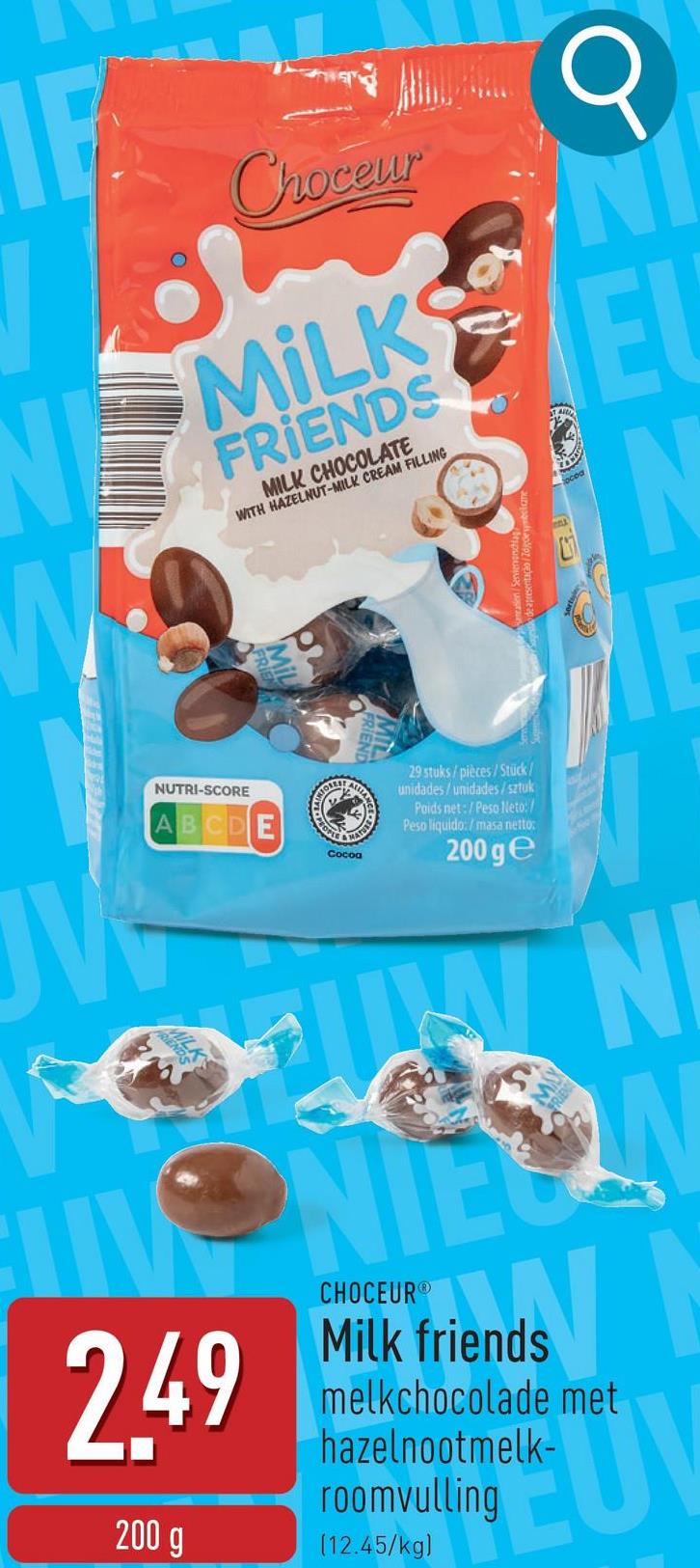 Choceur
NMILKS
N
FRIENDS
MILK CHOCOLATE
WITH HAZELNUT-MILK CREAM FILLING
E
IN
JV
NUTRI-SCORE
ABCDE
2.49
200 g
EOPLE
MATU
Cocoa
29 stuks/pièces/Stück/
unidades/unidades/sztuk
Poids net:/Peso Neto:
Peso liquido:/masa netto:
200 ge
WN
CHOCEUR
Milk friends
melkchocolade met
hazelnootmelk-
roomvulling
(12.45/kg)
UV