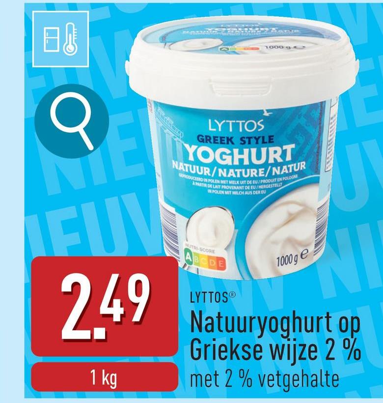 B
1000
σ
TE
EUV
2.49
1 kg
LYTTOS
GREEK STYLE
YOGHURT
NATUUR/NATURE/NATUR
GORCOUCEERD IN POLEN MET MELK UIT DE EU/PRODUIT EN POLOGNE
APATIR DE LAIT PROVENANT DE EU/HERGESTELLT
NUTRI-SCORE
ABCDE
POLEN MIT MILCH AUS DER EU
LYTTOS®
1000ge
J
NI
Natuuryoghurt op
Griekse wijze 2%
met 2% vetgehalte